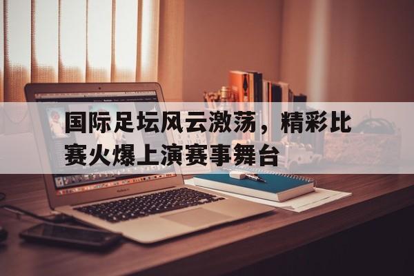 国际足坛风云激荡，精彩比赛火爆上演赛事舞台