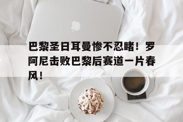包含巴黎圣日耳曼惨不忍睹！罗阿尼击败巴黎后赛道一片春风！的词条