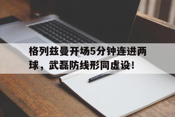格列兹曼开场5分钟连进两球，武磊防线形同虚设！