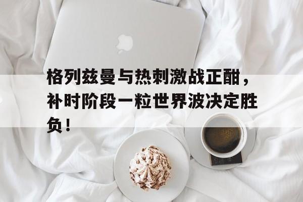 格列兹曼与热刺激战正酣,补时阶段一粒世界波决定胜负!格列兹曼在马竞是几号